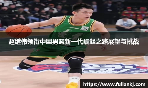 赵继伟领衔中国男篮新一代崛起之路展望与挑战